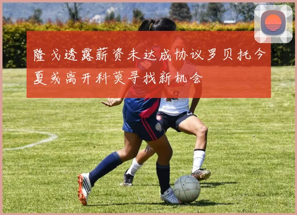 隆戈透露薪资未达成协议罗贝托今夏或离开科莫寻找新机会