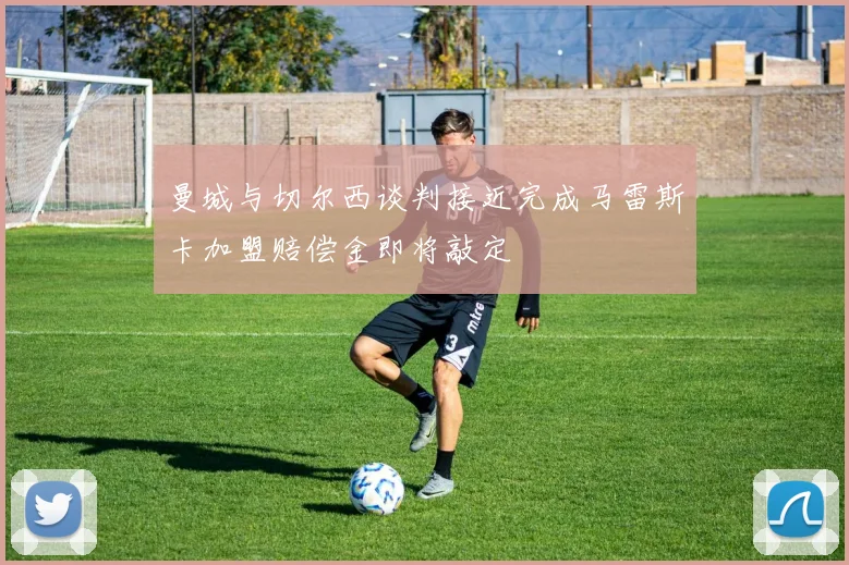 曼城与切尔西谈判接近完成马雷斯卡加盟赔偿金即将敲定