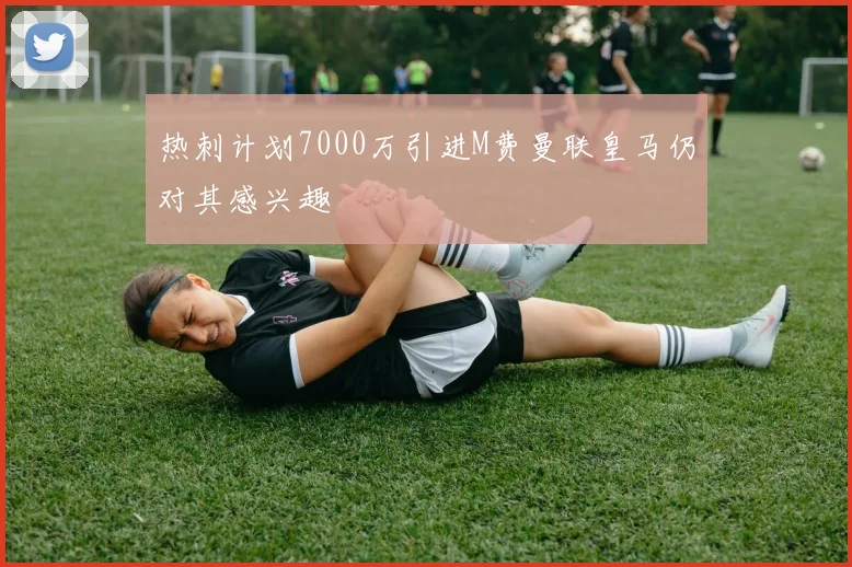 热刺计划7000万引进M费曼联皇马仍对其感兴趣