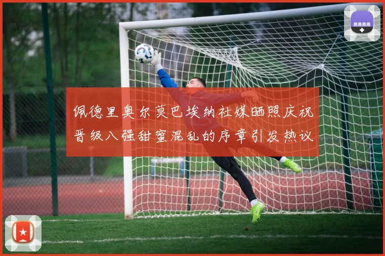 佩德里奥尔莫巴埃纳社媒晒照庆祝晋级八强甜蜜混乱的序章引发热议