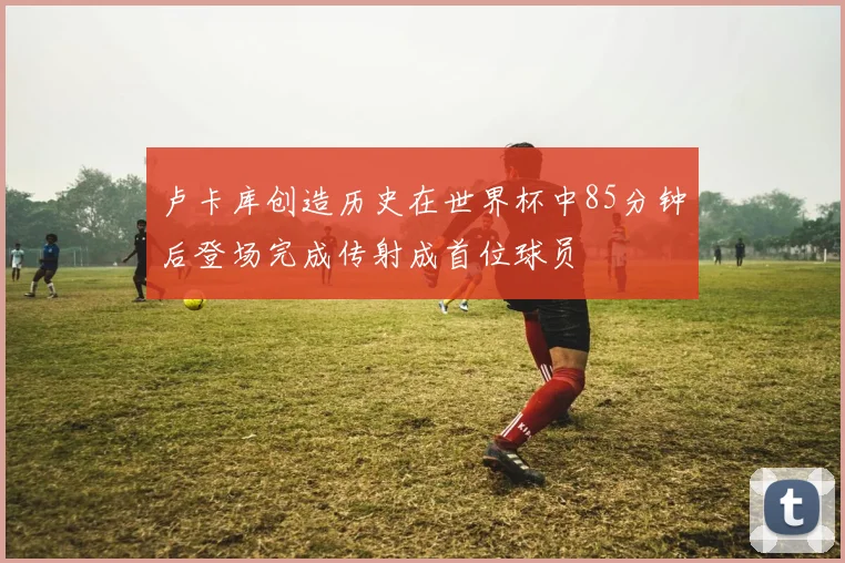 卢卡库创造历史在世界杯中85分钟后登场完成传射成首位球员
