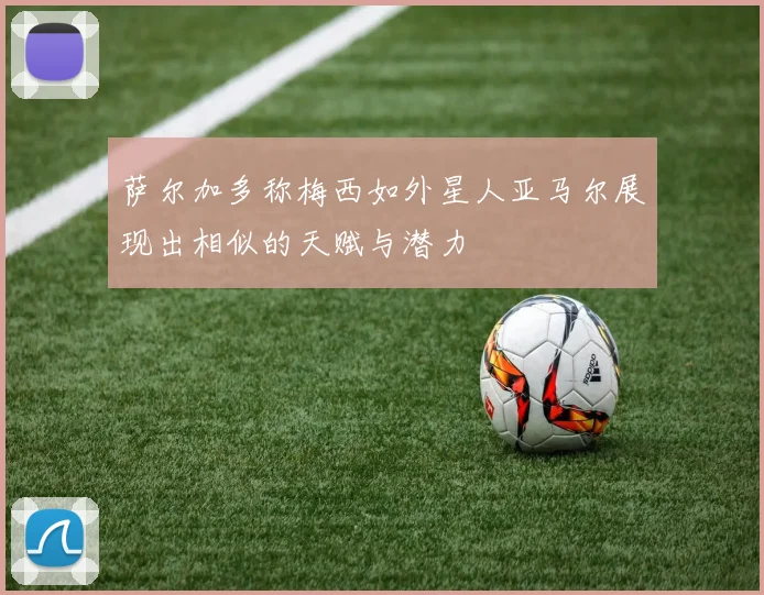 萨尔加多称梅西如外星人亚马尔展现出相似的天赋与潜力