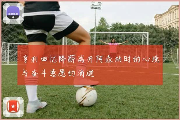 亨利回忆降薪离开阿森纳时的心境与奋斗意愿的消逝