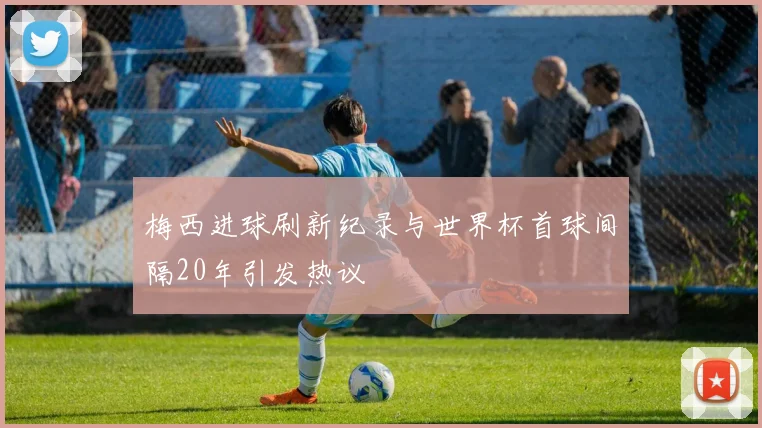 梅西进球刷新纪录与世界杯首球间隔20年引发热议