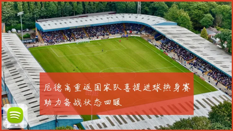 厄德高重返国家队喜提进球热身赛助力备战状态回暖
