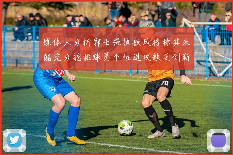 媒体人分析郭士强执教风格称其未能充分挖掘球员个性进攻缺乏创新性