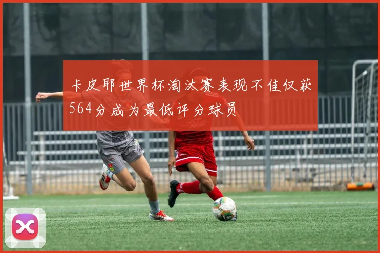 卡皮耶世界杯淘汰赛表现不佳仅获564分成为最低评分球员